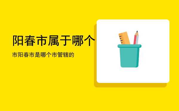 阳春市属于哪个市「阳春市是哪个市管辖的」