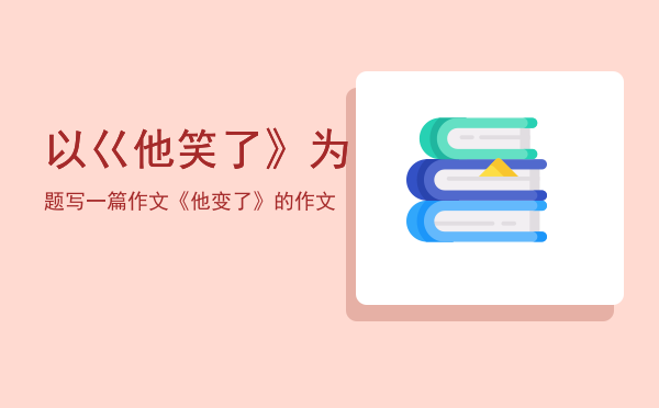 以巜他笑了》为题写一篇作文「《他变了》的作文」