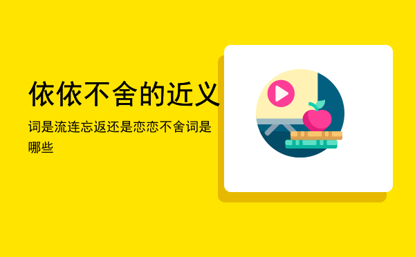 依依不舍的近义词是流连忘返还是恋恋不舍，依依不舍的近义词是哪些