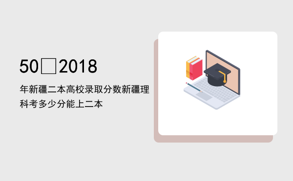 50 2018年新疆二本高校录取分数（新疆理科考多少分能上二本）