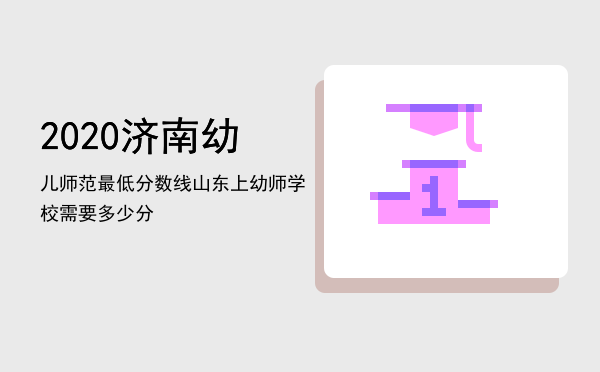 2020济南幼儿师范最低分数线，山东上幼师学校需要多少分