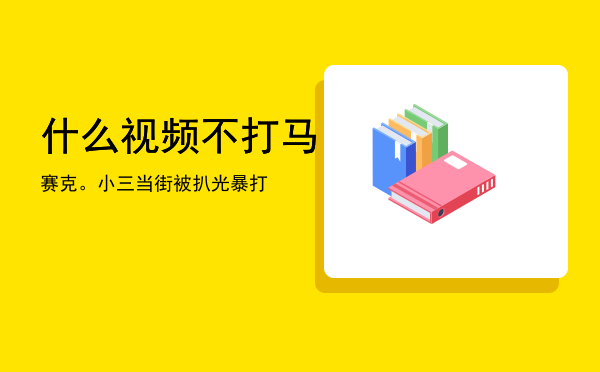 什么视频不打马赛克。，小三当街被扒光暴打