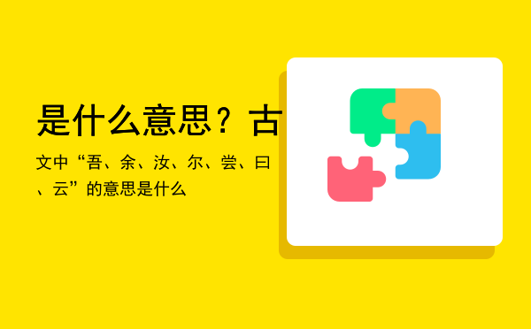 是什么意思？（古文中“吾、余、汝、尔、尝、曰、云”的意思是什么）