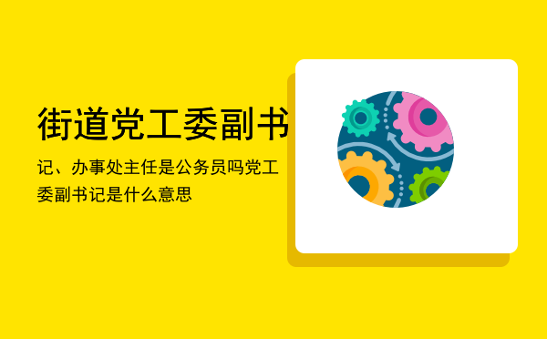 街道党工委副书记、办事处主任是公务员吗（党工委副书记是什么意思）