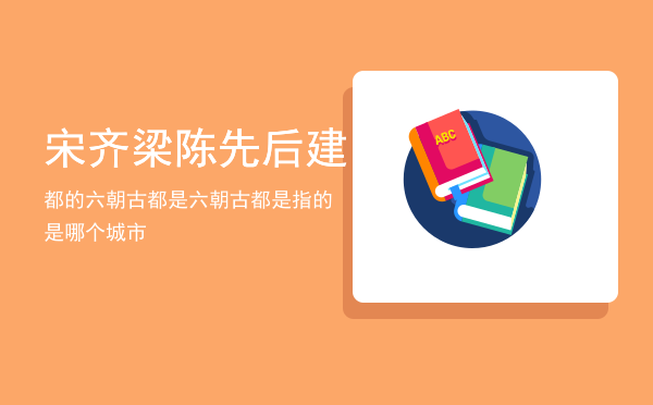 宋齐梁陈先后建都的六朝古都是「六朝古都是指的是哪个城市」