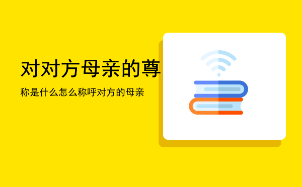 对对方母亲的尊称是什么「怎么称呼对方的母亲」