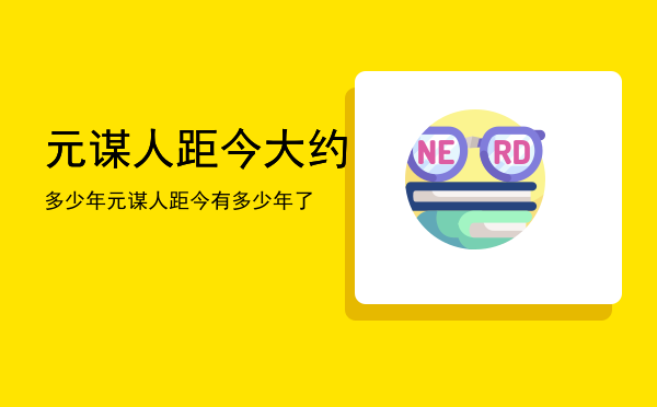 元谋人距今大约多少年，元谋人距今有多少年了