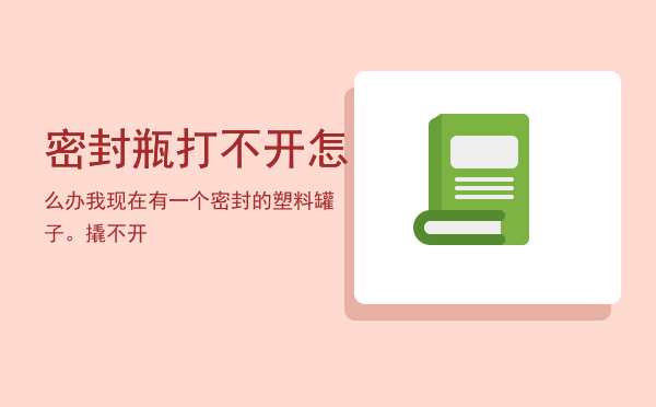 密封瓶打不开怎么办「我现在有一个密封的塑料罐子。撬不开」