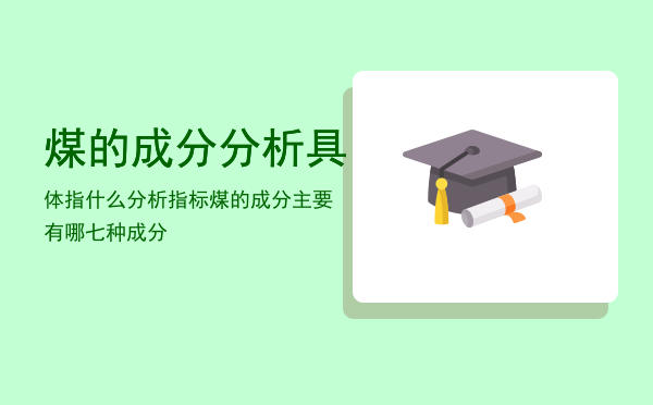 煤的成分分析具体指什么分析指标「煤的成分主要有哪七种成分」