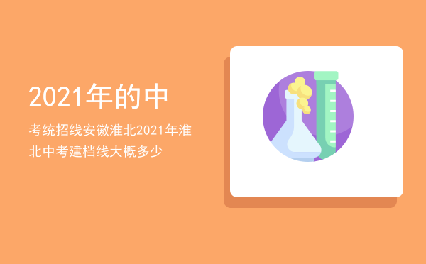 2021年的中考统招线安徽淮北「2021年淮北中考建档线大概多少」