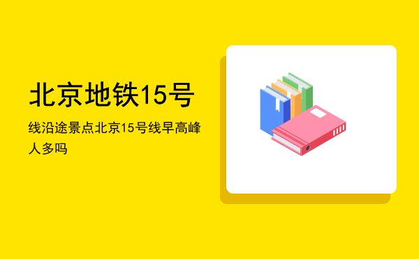 北京地铁15号线沿途景点「北京15号线早高峰人多吗」