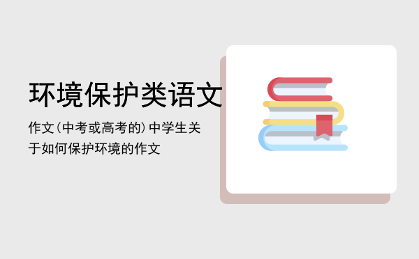 环境保护类语文作文(中考或高考的)「中学生关于如何保护环境的作文」