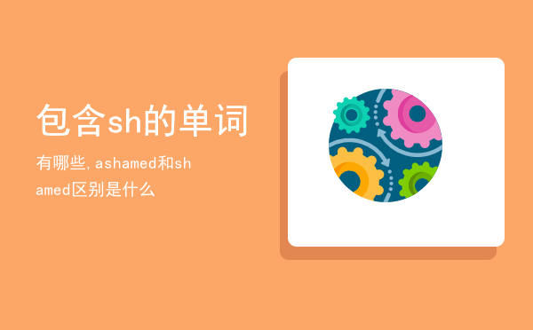 包含sh的单词有哪些,ashamed和shamed区别是什么