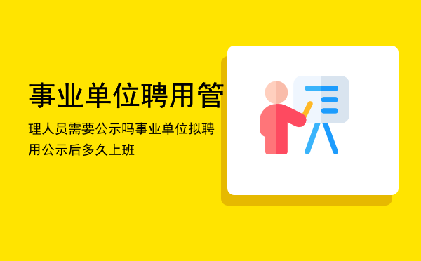 事业单位聘用管理人员需要公示吗，事业单位拟聘用公示后多久上班