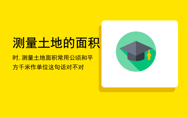 测量土地的面积时,测量土地面积常用公顷和平方千米作单位这句话对不对