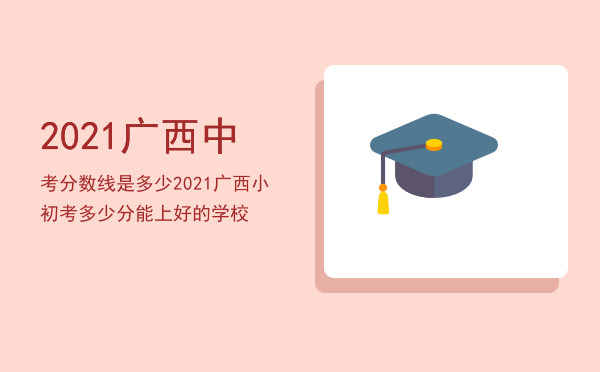 2021广西中考分数线是多少，2021广西小初考多少分能上好的学校