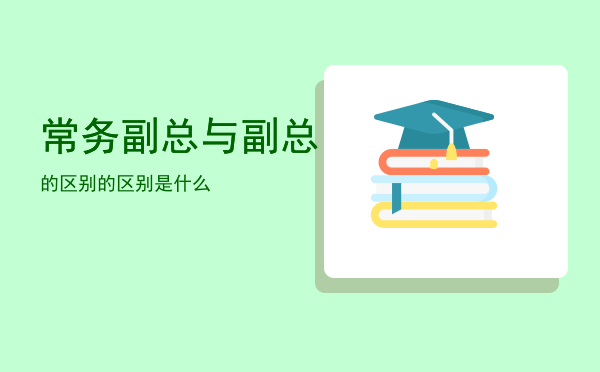 常务副总与副总的区别「常务副总与副总的区别是什么」