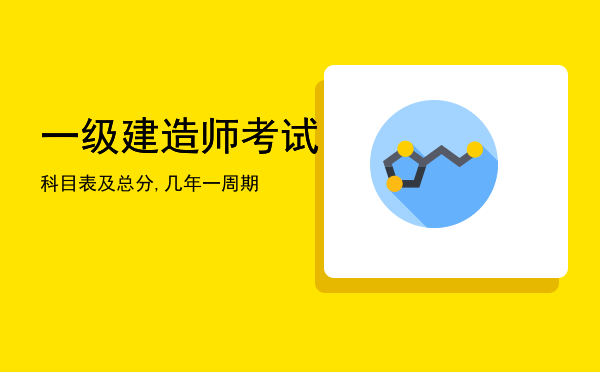 一级建造师考试科目表及总分,一级建造师考试几年一周期