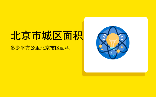 北京市城区面积多少平方公里「北京市区面积」