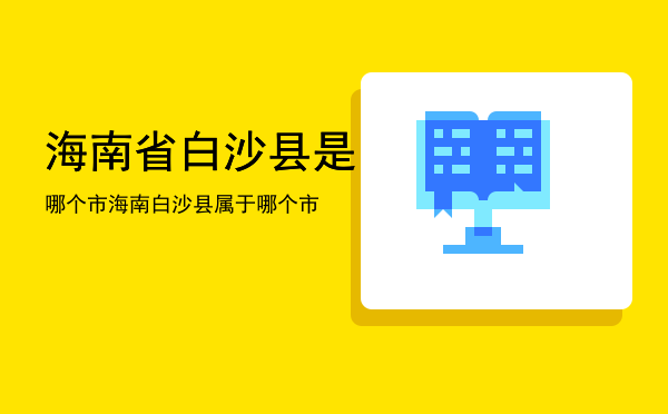 海南省白沙县是哪个市「海南白沙县属于哪个市」