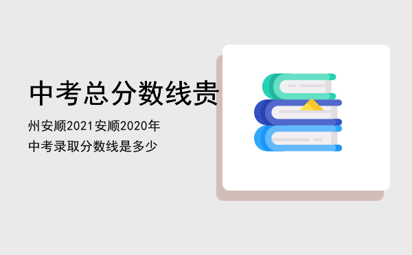 中考总分数线贵州安顺2021（安顺2020年中考录取分数线是多少）