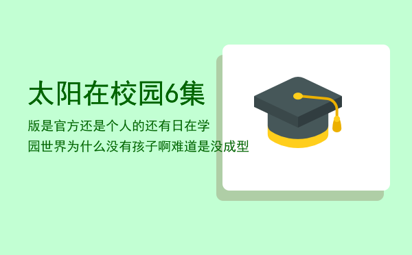 太阳在校园6集版是官方还是个人的（还有日在学园世界为什么没有孩子啊难道是没成型）