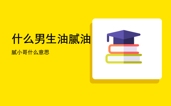 什么男生油腻「油腻小哥什么意思」