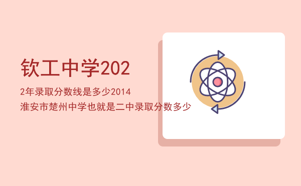 钦工中学2022年录取分数线是多少「2014淮安市楚州中学（也就是二中）录取分数多少」