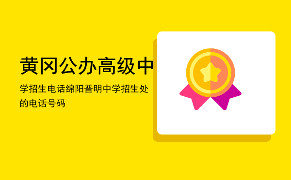 黄冈公办高级中学招生电话「绵阳普明中学招生处的电话号码」