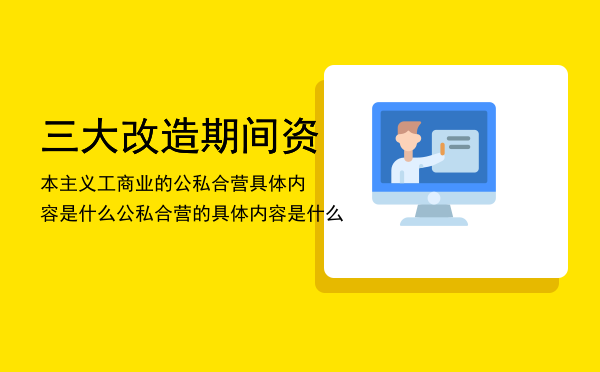 三大改造期间资本主义工商业的公私合营具体内容是什么，公私合营的具体内容是什么