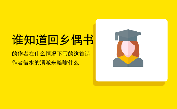 谁知道回乡偶书的作者在什么情况下写的这首诗「作者借水的清澈来暗喻什么」