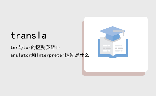 translater与translator的区别（英语Translator和Interpreter区别是什么）