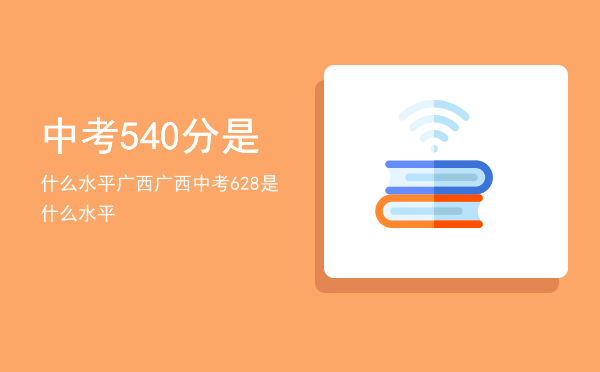 中考540分是什么水平广西，广西中考628是什么水平