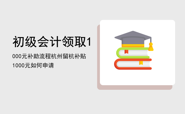 初级会计领取1000元补助流程「杭州留杭补贴1000元如何申请」