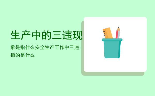 生产中的三违现象是指什么，安全生产工作中三违指的是什么