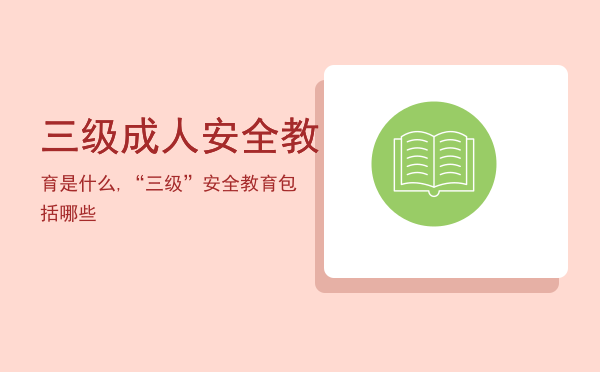 三级成人安全教育是什么,“三级”安全教育包括哪些