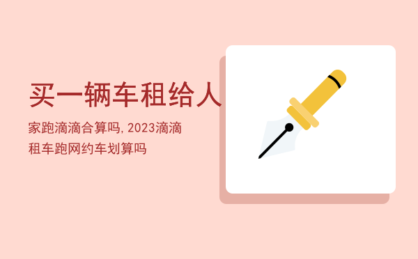 买一辆车租给人家跑滴滴合算吗,2023滴滴租车跑网约车划算吗