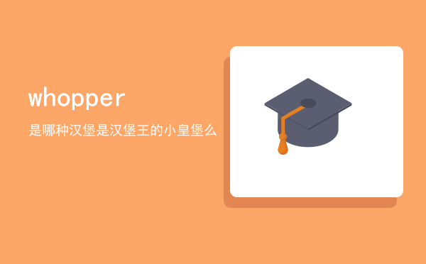 whopper是哪种汉堡（whopper是汉堡王的小皇堡么）