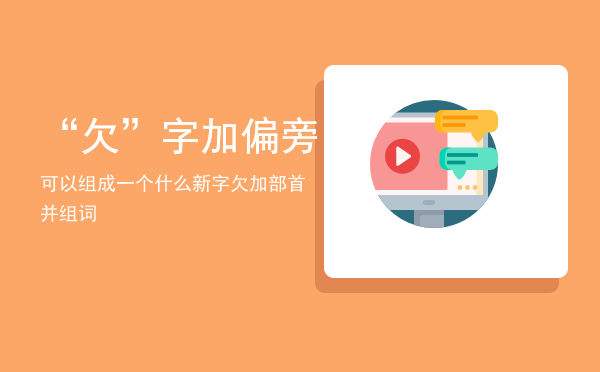 “欠”字加偏旁可以组成一个什么新字「欠加部首并组词」