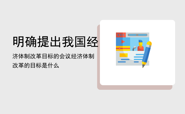 明确提出我国经济体制改革目标的会议「经济体制改革的目标是什么」