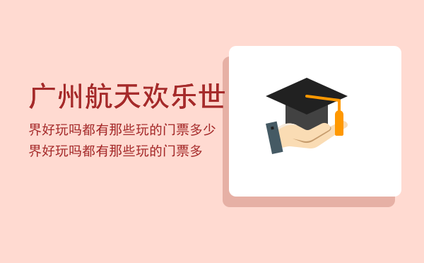 广州航天欢乐世界好玩吗都有那些玩的门票多少，广州航天欢乐世界好玩吗都有那些玩的门票多