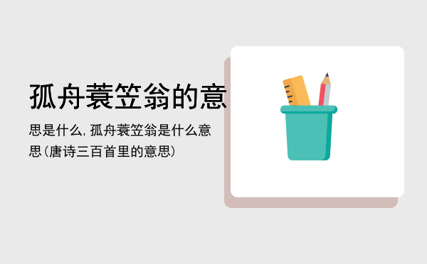 孤舟蓑笠翁的意思是什么,孤舟蓑笠翁是什么意思(唐诗三百首里的意思)