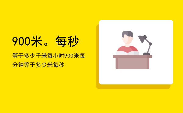 900米。每秒等于多少千米每小时，900米每分钟等于多少米每秒