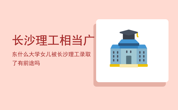 长沙理工相当广东什么大学，女儿被长沙理工录取了有前途吗