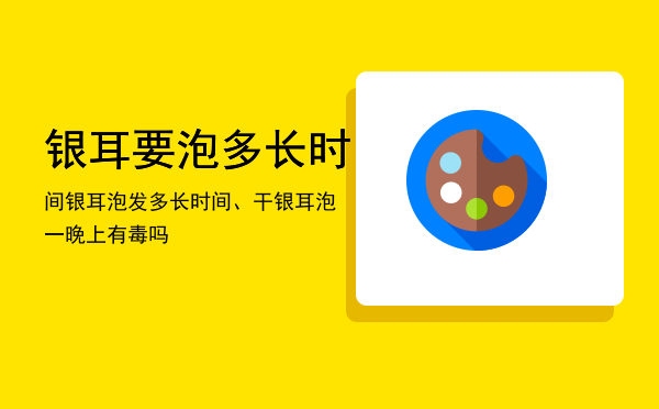 银耳要泡多长时间（银耳泡发多长时间、干银耳泡一晚上有毒吗）