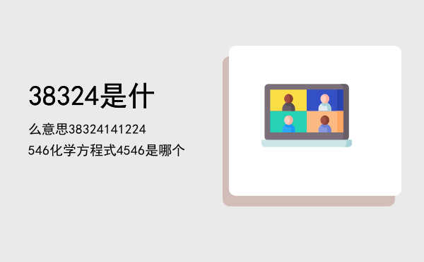 38324是什么意思「38324141224546化学方程式4546是哪个」