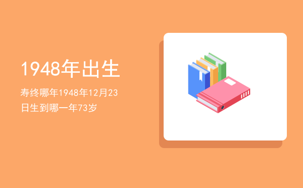 1948年出生寿终哪年「1948年12月23日生到哪一年73岁」