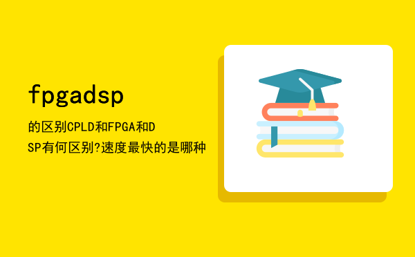 fpga dsp的区别「CPLD和FPGA和DSP有何区别?速度最快的是哪种」