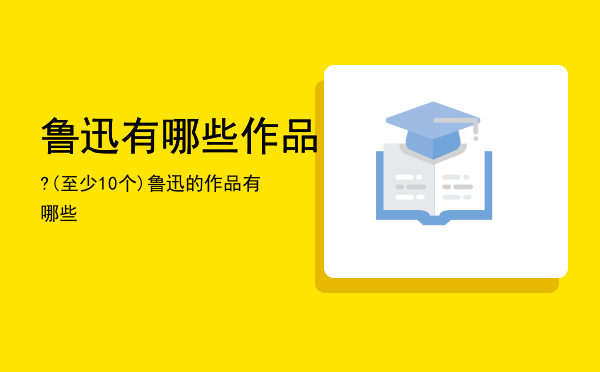 鲁迅有哪些作品?(至少10个)「鲁迅的作品有哪些」