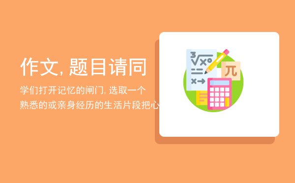 作文,题目请同学们打开记忆的闸门,选取一个熟悉的或亲身经历的生活片段把心里